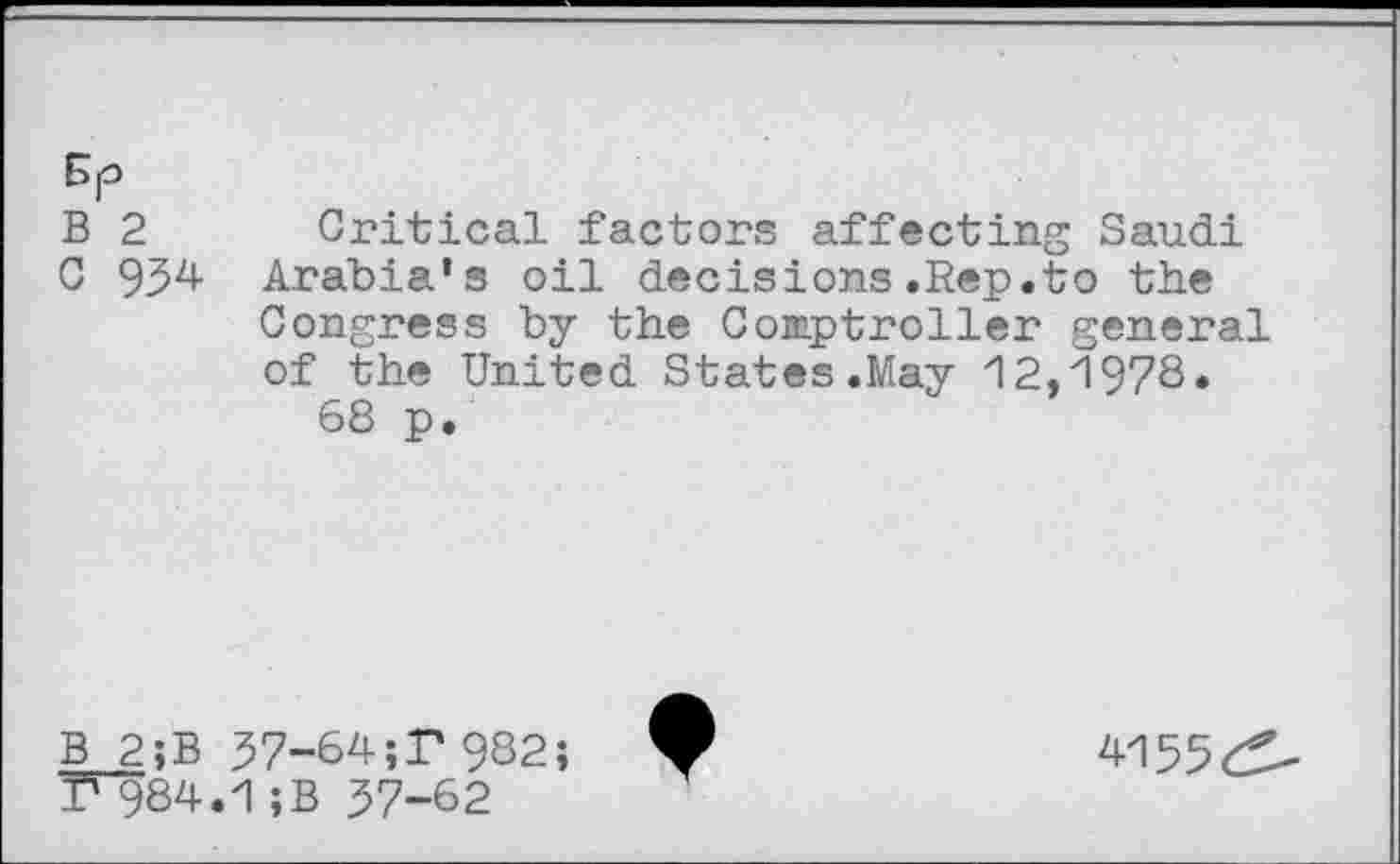 ﻿B 2 Critical factors affecting Saudi
C 954 Arabia’s oil decisions.Rep.to the
Congress by the Comptroller general of the United States .May 12,1978. 68 p.
B 2;B 57-64;T 982; T"984.1 ;B 57-62
4155